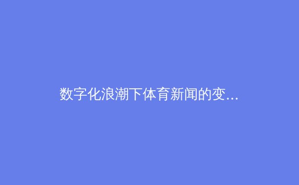 数字化浪潮下体育新闻的变革：从信息传递到情感连接的深度转型 - 2